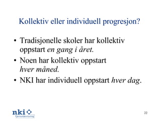 Kollektiv eller individuell progresjon?   Tradisjonelle skoler har kollektiv oppstart  en gang i året. Noen har kollektiv oppstart hver måned. NKI har individuell oppstart  hver dag . 