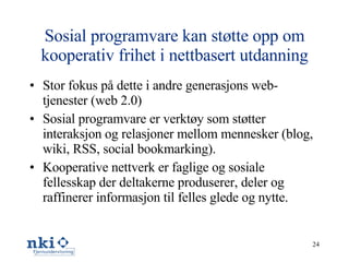 Sosial programvare kan støtte opp om kooperativ frihet i nettbasert utdanning Stor fokus på dette i andre generasjons web-tjenester (web 2.0) Sosial programvare er verktøy som støtter interaksjon og relasjoner mellom mennesker (blog, wiki, RSS, social bookmarking).  Kooperative nettverk er faglige og sosiale fellesskap der deltakerne produserer, deler og raffinerer informasjon til felles glede og nytte. 