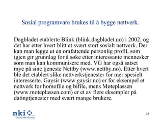 Sosial programvare brukes til å bygge nettverk.   Dagbladet etablerte Blink (blink.dagbladet.no) i 2002, og det har etter hvert blitt et svært stort sosialt nettverk. Der kan man legge ut en omfattende personlig profil, som igjen gir grunnlag for å søke etter interessante mennesker som man kan kommunisere med. VG har også satset mye på sine tjeneste Nettby (www.nettby.no). Etter hvert ble det etablert slike nettverkstjenester for mer spesielt interesserte. Gaysir (www.gaysir.no) er for eksempel et nettverk for homofile og bifile, mens Møteplassen (www.moteplassen.com) er et av flere eksempler på datingtjenester med svært mange brukere. 