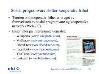 Sosial programvare støtter kooperativ frihet Teorien om kooperativ frihet er preget av fremveksten av sosial programvare og kooperative nettverk (Web 2.0). Eksempler på interessante tjenester: Wikipedia ( www.wikipedia.com ), MySpace ( www.myspace.com ), Friendster ( www.friendster.com ), FaceBook ( www.facebook.com ), YouTube ( www.youtube.com ) LinkedIn ( www.linkedin.com ). http://e24.no/it/article1737922.ece 