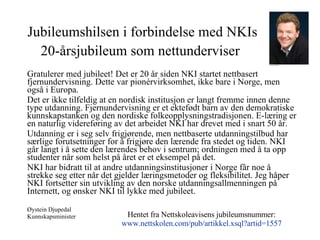Jubileumshilsen i forbindelse med NKIs 20-årsjubileum som nettunderviser   Gratulerer med jubileet! Det er 20 år siden NKI startet nettbasert fjernundervisning. Dette var pionérvirksomhet, ikke bare i Norge, men også i Europa. Det er ikke tilfeldig at en nordisk institusjon er langt fremme innen denne type utdanning. Fjernundervisning er et ektefødt barn av den demokratiske kunnskapstanken og den nordiske folkeopplysningstradisjonen. E-læring er en naturlig videreføring av det arbeidet NKI har drevet med i snart 50 år. Utdanning er i seg selv frigjørende, men nettbaserte utdanningstilbud har særlige forutsetninger for å frigjøre den lærende fra stedet og tiden. NKI går langt i å sette den lærendes behov i sentrum; ordningen med å ta opp studenter når som helst på året er et eksempel på det. NKI har bidratt til at andre utdanningsinstitusjoner i Norge får noe å strekke seg etter når det gjelder læringsmetoder og fleksibilitet. Jeg håper NKI fortsetter sin utvikling av den norske utdanningsallmenningen på Internett, og ønsker NKI til lykke med jubileet. Øystein Djupedal Kunnskapsminister Hentet fra Nettskoleavisens jubileumsnummer: www.nettskolen.com /pub/artikkel.xsql?artid=1557 