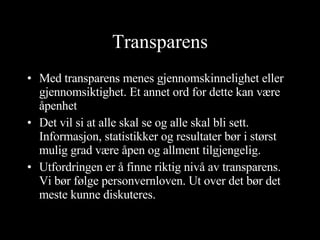 Transparens Med transparens menes gjennomskinnelighet eller gjennomsiktighet. Et annet ord for dette kan være åpenhet Det vil si at alle skal se og alle skal bli sett. Informasjon, statistikker og resultater bør i størst mulig grad være åpen og allment tilgjengelig. Utfordringen er å finne riktig nivå av transparens. Vi bør følge personvernloven. Ut over det bør det meste kunne diskuteres. 