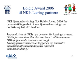 Boldic Award 2006 til NKIs Læringspartnere NKI Fjernundervisning fikk Boldic Award 2006 for beste utviklingsarbeid innen fjernundervisning i de nordiske og baltiske landene. Juryen skriver at NKIs nye tjenester for Læringspartnere: ” Främjar och utvecklar den nordiska traditionen inom ODL (Open and Distance Learning). Læringspartnerekonceptet lägger en ny, innovativ dimension till studerandestödet i flexibel distansutbildning .” 