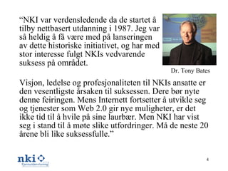 Visjon, ledelse og profesjonaliteten til NKIs ansatte er den vesentligste årsaken til suksessen. Dere bør nyte denne feiringen. Mens Internett fortsetter å utvikle seg og tjenester som Web 2.0 gir nye muligheter, er det ikke tid til å hvile på sine laurbær. Men NKI har vist seg i stand til å møte slike utfordringer. Må de neste 20 årene bli like suksessfulle.” Dr. Tony Bates  “ NKI var verdensledende da de startet å tilby nettbasert utdanning i 1987. Jeg var så heldig å få være med på lanseringen av dette historiske initiativet, og har med stor interesse fulgt NKIs vedvarende suksess på  området. 