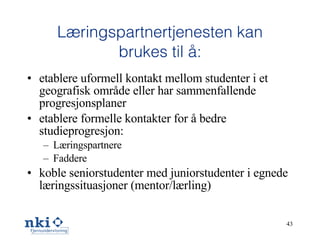 Læringspartnertjenesten kan brukes til å: etablere uformell kontakt mellom studenter i et geografisk område eller har sammenfallende progresjonsplaner etablere formelle kontakter for å bedre studieprogresjon: Læringspartnere Faddere koble seniorstudenter med juniorstudenter i egnede læringssituasjoner (mentor/lærling) 