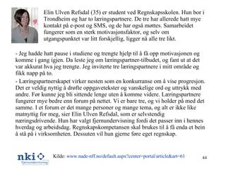 Elin Ulven Refsdal (35) er student ved Regnskapsskolen. Hun bor i Trondheim og har to læringspartnere. De tre har allerede hatt mye kontakt på e-post og SMS, og de har også møttes. Samarbeidet fungerer som en sterk motivasjonsfaktor, og selv om utgangspunktet var litt forskjellig, ligger nå alle tre likt. - Jeg hadde hatt pause i studiene og trengte hjelp til å få opp motivasjonen og komme i gang igjen. Da leste jeg om læringspartner-tilbudet, og fant ut at det var akkurat hva jeg trengte. Jeg inviterte tre læringspartnere i mitt område og fikk napp på to. - Læringspartnerskapet virker nesten som en konkurranse om å vise progresjon. Det er veldig nyttig å drøfte oppgavetekster og vanskelige ord og uttrykk med andre. Før kunne jeg bli sittende lenge uten å komme videre. Læringspartnere fungerer mye bedre enn forum på nettet. Vi er bare tre, og vi holder på med det samme. I et forum er det mange personer og mange tema, og alt er ikke like matnyttig for meg, sier Elin Ulven Refsdal, som er selvstendig næringsdrivende. Hun har valgt fjernundervisning fordi det passer inn i hennes hverdag og arbeidsdag. Regnskapskompetansen skal brukes til å få enda et bein å stå på i virksomheten. Dessuten vil hun gjerne føre eget regnskap. Kilde:  www.nade-nff.no /default.aspx?center=portal/article&art=61 