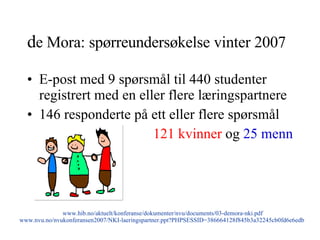 d e Mora: spørreundersøkelse vinter 2007 E-post med 9 spørsmål til 440 studenter registrert med en eller flere læringspartnere 146 responderte på ett eller flere spørsmål 121 kvinner  og  25 menn www.hib.no/aktuelt/konferanse/dokumenter/nvu/documents/03-demora-nki.pdf www.nvu.no/nvukonferansen2007/NKI-laeringspartner.ppt?PHPSESSID=386664128f845b3a32245cb0fd6e6edb   