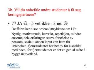 3b. Vil du anbefale andre studenter å få seg læringspartnere?  77 JA    - 5 vet ikke - 3 nei   De    bruker disse ordene/uttrykkene om LP: Nyttig, motiverende, lærerikt, repetisjon, mindre ensomt, dele erfaringer, større forståelse av pensum, sosialt, annen input enn bare fra læreboken, fjernstudenter har behov for å snakke med noen, for fjernstudenter er det en genial måte å bygge nettverk på. 
