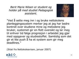 Berit Marie Nilsen er student og holder på med studiet Pedagogisk assistent. ” Ved å sette meg inn i og bruke nettskolens planleggingssystem merker jeg at jeg har bedre kontroll over studiene mine og metodene jeg bruker, systemet gir en flott oversikt og lar meg til enhver tid følge progresjon i arbeidet jeg gjør med oppgaver og studiestoffet. Samtidig som det gir et lite push å ha et system som gir meg deadlines.” (Sitat fra Nettskoleavisen, januar 2007) 
