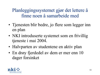 Planleggingssystemet gjør det lettere å finne noen å samarbeide med Tjenesten blir bedre, jo flere som legger inn en plan NKI introduserte systemet som en frivillig tjeneste i mai 2004.  Halvparten av studentene en aktiv plan En drøy fjerdedel av dem er mer enn 10 dager forsinket 
