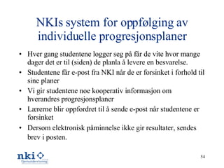 NKIs system for oppfølging av individuelle progresjonsplaner Hver gang studentene logger seg på får de vite hvor mange dager det er til (siden) de planla å levere en besvarelse. Studentene får e-post fra NKI når de er forsinket i forhold til sine planer Vi gir studentene noe kooperativ informasjon om hverandres progresjonsplaner Lærerne blir oppfordret til å sende e-post når studentene er forsinket Dersom elektronisk påminnelse ikke gir resultater, sendes brev i posten.   