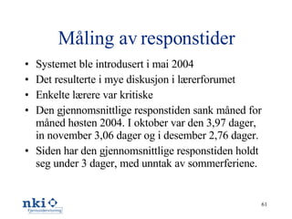 Måling av responstider Systemet ble introdusert i mai 2004 Det resulterte i mye diskusjon i lærerforumet Enkelte lærere var kritiske Den gjennomsnittlige responstiden sank måned for måned høsten 2004. I oktober var den 3,97 dager, in november 3,06 dager og i desember 2,76 dager. Siden har den gjennomsnittlige responstiden holdt seg under 3 dager, med unntak av sommerferiene. 