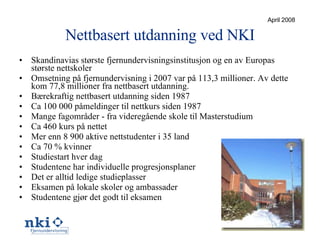 Nettbasert utdanning ved NKI Skandinavias største fjernundervisningsinstitusjon og en av Europas største nettskoler Omsetning på fjernundervisning i 2007 var på 113,3 millioner. Av dette kom 77,8 millioner fra nettbasert utdanning. Bærekraftig nettbasert utdanning siden 1987 Ca 100 000 påmeldinger til nettkurs siden 1987 Mange fagområder - fra videregående skole til Masterstudium Ca 460 kurs på nettet Mer enn 8 900 aktive nettstudenter i 35 land Ca 70 % kvinner Studiestart hver dag Studentene har individuelle progresjonsplaner Det er alltid ledige studieplasser Eksamen på lokale skoler og ambassader Studentene gjør det godt til eksamen April 2008 