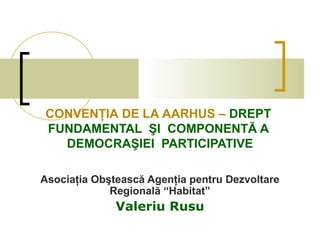 CONVENŢIA DE LA AARHUS – DREPT
FUNDAMENTAL ŞI COMPONENTĂ A
  DEMOCRAŞIEI PARTICIPATIVE

Asociaţia Obştească Agenţia pentru Dezvoltare
             Regională “Habitat”
              Valeriu Rusu
 