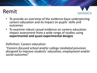 Remit
• To provide an overview of the evidence-base underpinning
careers education and its impact on pupils’ skills and
outcomes
• To examine robust casual evidence on careers education
impact assessment from a wide range of studies using
experimental and quasi-experimental designs
Definition: Careers education
“Careers-focused school and/or college mediated provision
designed to improve students’ education, employment and/or
social outcomes”
 