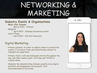 NETWORKING &
MARKETING
Industry Events & Organizations
• Music Fest Orlando
‣ March 2023 - Orlando
• MegaCon
‣ April 2023 - Orlando Convention Center
• Hall of Fame
‣ April 2023 - Full Sail University
Digital Marketing
• Primary Content: In order to inspire others to attend the
events, I'll produce funny and entertaining content to
highlight my experience.
• Primary Tools: I will use Instagram stories throughout the
day, and then create a post. I will also use TikTok to
create videos.
• Website: By demonstrating follower growth on my digital
portfolio and engagement on my posts, I will
build awareness of my brand.
 
