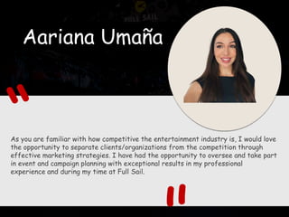 Aariana Umaña
As you are familiar with how competitive the entertainment industry is, I would love
the opportunity to separate clients/organizations from the competition through
effective marketing strategies. I have had the opportunity to oversee and take part
in event and campaign planning with exceptional results in my professional
experience and during my time at Full Sail.
 