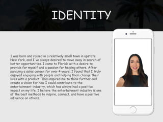 IDENTITY
I was born and raised in a relatively small town in upstate
New York, and I've always desired to move away in search of
better opportunities. I came to Florida with a desire to
provide for myself and a passion for helping others. After
pursuing a sales career for over 4 years, I found that I truly
enjoyed engaging with people and helping them change their
lives with a product. This inspired me to think further and
create a vision for how I could contribute to the
entertainment industry, which has always had a positive
impact on my life. I believe the entertainment industry is one
of the best methods to inspire, connect, and have a positive
influence on others.
 