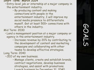 GOALS
Short Term: March 2024
• Entry-level job or internship at a major company in
the entertainment industry.
‣ By producing content and making
connections with people in the
entertainment industry, I will improve my
social media presence to differentiate
myself. Get at least 500+ connections with
others in the industry.
Mid Term: 2030
• Land a management position at a major company or
agency in the entertainment industry.
‣ Increase revenue by 20% by contributing to
the development of content and marketing
campaigns and collaborating with other
teams to develop effective strategies.
Long Term: 2040
• CEO of my own business.
‣ Manage clients, create and establish brands,
contract negotiations, develop business
strategies, and assist with promotions.
 