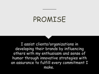 I assist clients/organizations in
developing their brands by influencing
others with my enthusiasm and sense of
humor through innovative strategies with
an assurance to fulfill every commitment I
make.
PROMISE
 