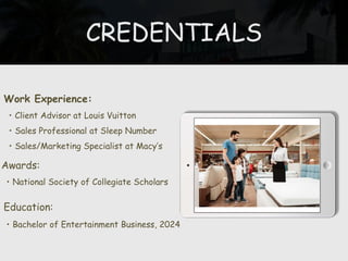 CREDENTIALS
Work Experience:
• Client Advisor at Louis Vuitton
• Sales Professional at Sleep Number
• Sales/Marketing Specialist at Macy’s
Education:
• Bachelor of Entertainment Business, 2024
Awards:
• National Society of Collegiate Scholars
 