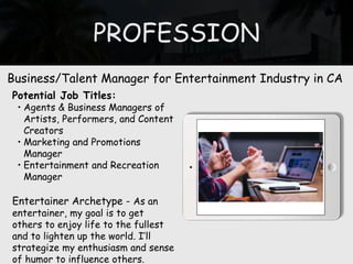 PROFESSION
Potential Job Titles:
• Agents & Business Managers of
Artists, Performers, and Content
Creators
• Marketing and Promotions
Manager
• Entertainment and Recreation
Manager
Entertainer Archetype - As an
entertainer, my goal is to get
others to enjoy life to the fullest
and to lighten up the world. I’ll
strategize my enthusiasm and sense
of humor to influence others.
Business/Talent Manager for Entertainment Industry in CA
 
