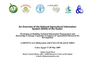 An Overview of the National Agricultural Information System (NAIS) of the Sudan  Workshop on Building National Information Management and Knowledge Exchange Capacities in Support of Agricultural Research for Development AARINENA in Collaboration with FAO, GFAR and ICARDA Cairo, Egypt 17-20 May 2009 Ahlam Ismail Musa Head, Central Library ARC, AGRIS Resource Centre of the Sudan E-mail: ahlamusa@yahoo.com 