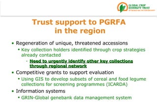 Trust support to PGRFA  in the region Regeneration of unique, threatened accessions Key collection holders identified through crop strategies already contacted Need to urgently identify other key collections through regional network Competitive grants to support evaluation Using GIS to develop subsets of cereal and food legume collections for screening programmes (ICARDA) Information systems GRIN-Global genebank data management system 