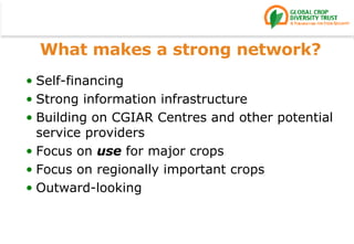 What makes a strong network? Self-financing Strong information infrastructure Building on CGIAR Centres and other potential service providers Focus on  use  for major crops Focus on regionally important crops Outward-looking 