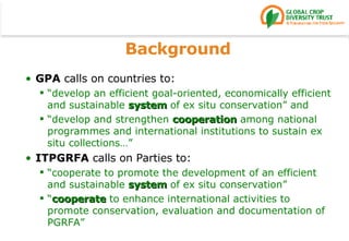 Background GPA  calls on countries to: “ develop an efficient goal-oriented, economically efficient and sustainable  system  of ex situ conservation” and “ develop and strengthen  cooperation  among national programmes and international institutions to sustain ex situ collections…” ITPGRFA  calls on Parties to: “ cooperate to promote the development of an efficient and sustainable  system  of ex situ conservation” “ cooperate  to enhance international activities to promote conservation, evaluation and documentation of PGRFA” 