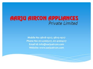 Mobile No: 98118-19217, 98115-19217
Phone No: 011-41005217, 011-41004217
Email Id: info@aarjuaircon.com
Website: www.aarjuaircon.com

 
