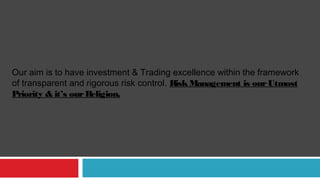 Our aim is to have investment & Trading excellence within the framework
of transparent and rigorous risk control. RiskManagement is ourUtmost
Priority & it’s ourReligion.
 