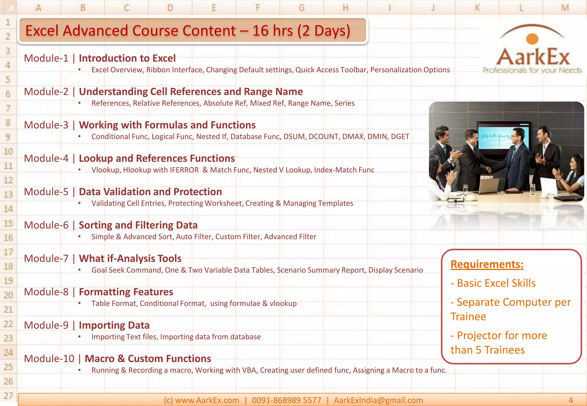 Excel Advanced Course Content – 16 hrs (2 Days)
Module-1 | Introduction to Excel
           •   Excel Overview, Ribbon Interface, Changing Default settings, Quick Access Toolbar, Personalization Options

Module-2 | Understanding Cell References and Range Name
           •   References, Relative References, Absolute Ref, Mixed Ref, Range Name, Series

Module-3 | Working with Formulas and Functions
           •   Conditional Func, Logical Func, Nested If, Database Func, DSUM, DCOUNT, DMAX, DMIN, DGET

Module-4 | Lookup and References Functions
           •   Vlookup, Hlookup with IFERROR & Match Func, Nested V Lookup, Index-Match Func

Module-5 | Data Validation and Protection
           •   Validating Cell Entries, Protecting Worksheet, Creating & Managing Templates

Module-6 | Sorting and Filtering Data
           •   Simple & Advanced Sort, Auto Filter, Custom Filter, Advanced Filter

Module-7 | What if-Analysis Tools
           •   Goal Seek Command, One & Two Variable Data Tables, Scenario Summary Report, Display Scenario
                                                                                                                            Requirements:
                                                                                                                            - Basic Excel Skills
Module-8 | Formatting Features
           •   Table Format, Conditional Format, using formulae & vlookup                                                   - Separate Computer per
                                                                                                                            Trainee
Module-9 | Importing Data
           •   Importing Text files, Importing data from database                                                           - Projector for more
                                                                                                                            than 5 Trainees
Module-10 | Macro & Custom Functions
           •   Running & Recording a macro, Working with VBA, Creating user defined func, Assigning a Macro to a func.


                                    (c) www.AarkEx.com | 0091-868989 5577 | AarkExIndia@gmail.com                                                  4
 