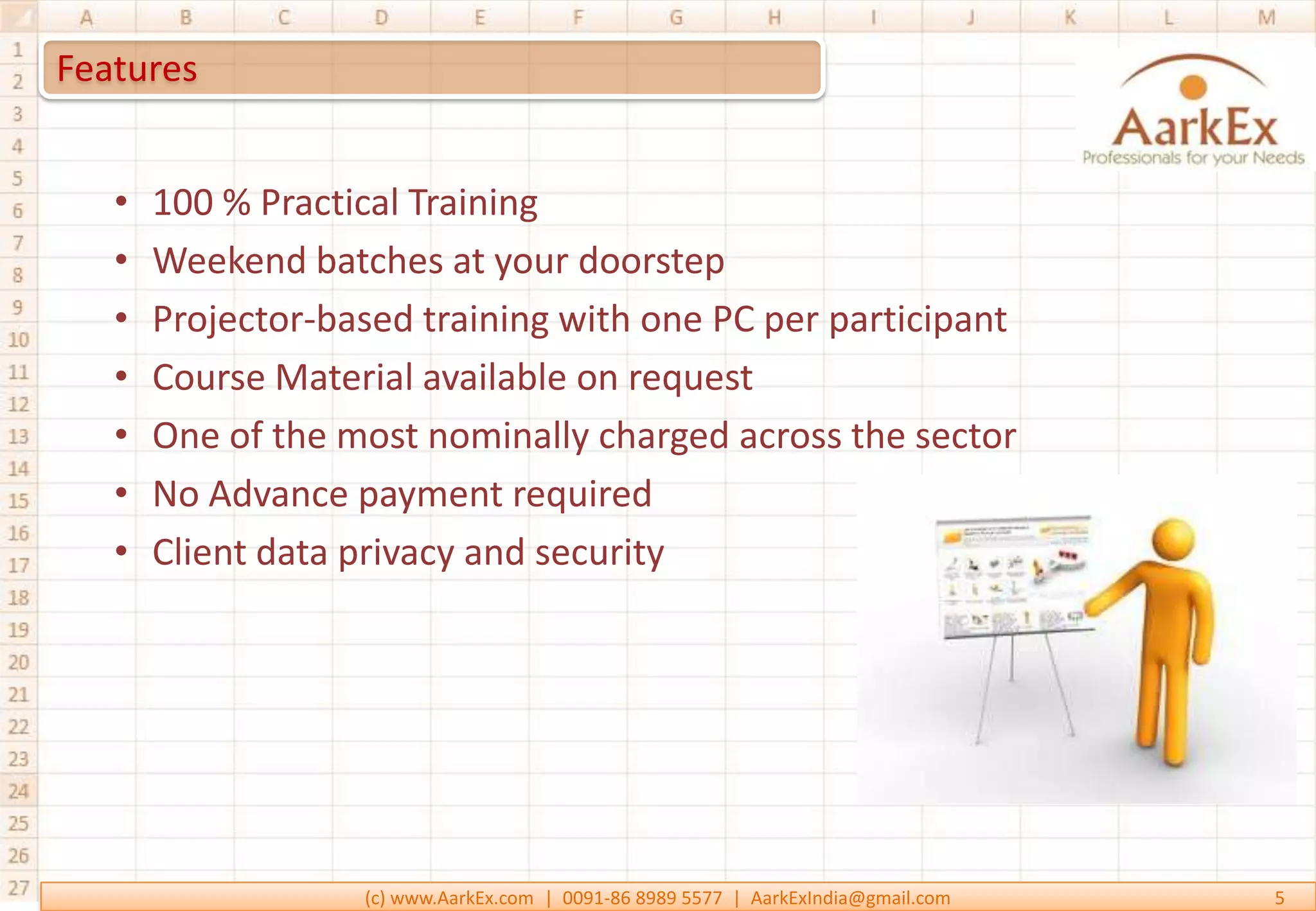 Features


   •   100 % Practical Training
   •   Weekend batches at your doorstep
   •   Projector-based training with one PC per participant
   •   Course Material available on request
   •   One of the most nominally charged across the sector
   •   No Advance payment required
   •   Client data privacy and security




                   (c) www.AarkEx.com | 0091-86 8989 5577 | AarkExIndia@gmail.com   5
 
