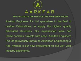 Aarkfab Engineers Pvt Ltd specializes in the field of
custom Fabrications, to supply the highest quality
fabricated structures. Our experienced team can
tackle complex projects with ease. Aarkfab Engineers
Pvt Ltd (previously known as Advanced Engineering &
Fab. Works) is our new evolvement for our 35+ year
industry experience.
SPECIALIZED IN THE FIELD OF CUSTOM FABRICATIONS
 