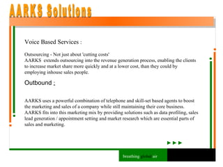 Voice Based Services  : Outsourcing - Not just about 'cutting costs' AARKS  extends outsourcing into the revenue generation process, enabling the clients to increase market share more quickly and at a lower cost, than they could by employing inhouse sales people. Outbound  : AARKS uses a powerful combination of telephone and skill-set based agents to boost the marketing and sales of a company while still maintaining their core business. AARKS fits into this marketing mix by providing solutions such as data profiling, sales lead generation / appointment setting and market research which are essential parts of sales and marketing. AARKS Solutions breathing  global  air 