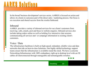 In the broad 'business development' services sector, AARKS is focused on action and allows its clients to outsource part of the direct sales / marketing process. Our focus is on execution and shared success from the results.Outbound. Inbound AARKS  provides a variety of inbound services for our clients' customers from receiving  calls, emails, post and faxes to website enquires. Inbound services also include taking orders online as well as holding live interactive chat sessions communicating all services and / or campaign information to existing client's customers. Voice / Data The infrastructure backbone is built on high-speed, redundant, reliable voice and data networks that ride on best-in-class Solutions. Our highly skilled technology support teams ensure that the infrastructure is available round the clock. We have a concrete Networking Infrastructure with 100% redundancy right up to desktop level with cat 5E cables all interconnected through manageable and unmanageable switches. AARKS Solutions breathing  global  air 