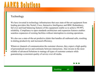 Technology We have invested in technology infrastructure that uses state-of-the-art equipment from leading providers like Nortel, Cisco, Interactive Intelligence and IBM. Redundancy, fail over and load balancing features of this equipment enable us to achieve 99.99% reliability. Compliance to open standards architecture and expansion features enables seamless expansion of existing facilities without interruption to existing operations.  We also use a state-of-the-art predictive dialer that handles all outbound calls, resulting in dialing productivity and increased efficiency. Whatever channels of communication the customer chooses, they expect a high quality of personalized service and continuity between interactions. Also invests in the most reliable of advanced Solutions to manage all types of customer contacts while guaranteeing a consistent quality of service over all media. AARKS Solutions breathing  global  air 