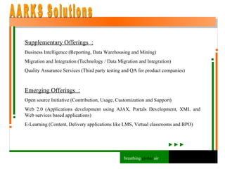 Supplementary Offerings  : Business Intelligence (Reporting, Data Warehousing and Mining) Migration and Integration (Technology / Data Migration and Integration) Quality Assurance Services (Third party testing and QA for product companies) Emerging Offerings  : Open source Initiative (Contribution, Usage, Customization and Support) Web 2.0 (Applications development using AJAX, Portals Development, XML and Web services based applications) E-Learning (Content, Delivery applications like LMS, Virtual classrooms and BPO) AARKS Solutions breathing  global  air 