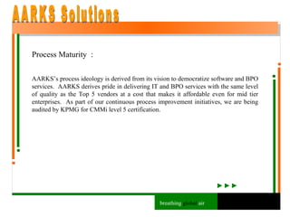 Process Maturity  : AARKS’s process ideology is derived from its vision to democratize software and BPO services.  AARKS derives pride in delivering IT and BPO services with the same level of quality as the Top 5 vendors at a cost that makes it affordable even for mid tier enterprises.  As part of our continuous process improvement initiatives, we are being audited by KPMG for CMMi level 5 certification. AARKS Solutions breathing  global  air 