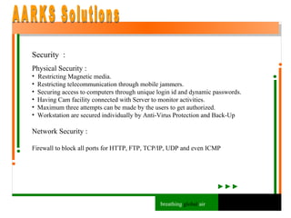 Security  : Physical Security : Restricting Magnetic media.  Restricting telecommunication through mobile jammers. Securing access to computers through unique login id and dynamic passwords. Having Cam facility connected with Server to monitor activities. Maximum three attempts can be made by the users to get authorized. Workstation are secured individually by Anti-Virus Protection and Back-Up Network Security : Firewall to block all ports for HTTP, FTP, TCP/IP, UDP and even ICMP AARKS Solutions breathing  global  air 