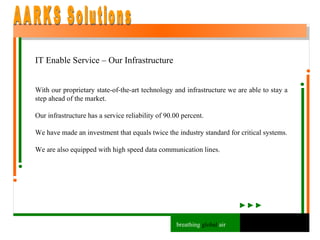 IT Enable Service – Our Infrastructure With our proprietary state-of-the-art technology and infrastructure we are able to stay a step ahead of the market. Our infrastructure has a service reliability of 90.00 percent. We have made an investment that equals twice the industry standard for critical systems. We are also equipped with high speed data communication lines.  AARKS Solutions breathing  global  air 