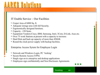 IT Enable Service – Our Facilities Carpet Area of 6000 Sq. ft.  Adequate storage area with full Security. Ergonomically designed furniture.  Capacity –150 Seats. Equipment Vendors-Cisco, IBM, Samsung, Intel, 3Com, D-Link, Asus etc. Over 75 work Stations at present with a capacity to increase. Hard Disk and back up capacity of more than 450GB.  Round the clock power supply with backup facilities. Enterprise Access Sytem for Employee Login Network and Windows Login, PC ‘locking’ Secure Remote Access (VPN) Single sign on to enterprise and desktop applications Employees sign confidentially and Non Disclosure Agreements AARKS Solutions breathing  global  air 