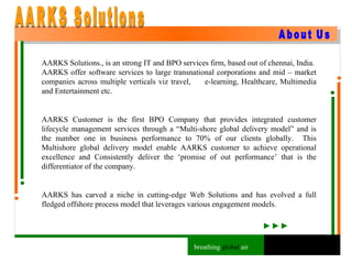 breathing  global  air About Us AARKS Solutions., is an strong IT and BPO services firm, based out of chennai, India.  AARKS offer software services to large transnational corporations and mid – market companies across multiple verticals viz travel,  e-learning, Healthcare, Multimedia and Entertainment etc. AARKS Customer is the first BPO Company that provides integrated customer lifecycle management services through a “Multi-shore global delivery model” and is the number one in business performance to 70% of our clients globally.  This Multishore global delivery model enable AARKS customer to achieve operational excellence and Consistently deliver the ‘promise of out performance’ that is the differentiator of the company. AARKS has carved a niche in cutting-edge Web Solutions and has evolved a full fledged offshore process model that leverages various engagement models. AARKS Solutions 