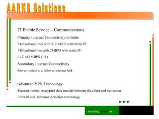 IT Enable Service – Communications Primary Internet Connectivity to India 2 Broadband lines with 512 KBPS with Static IP 1 Broadband line with 2MBPS with static IP LLC of 1MBPS (1:1) Secondary Internet Connectivity Server routed to a failover internet link Advanced VPN Technology Secured, robust, encrypted data transfer between the client and our center Firewall and  intrusion detection technology AARKS Solutions breathing  global  air 