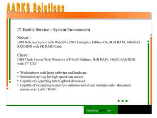 IT Enable Service – System Environment Server : IBM X-Series Server with Windows 2003 Enterprise Edition OS, 4GB RAM, 146GBx3 SAS HDD with 8K RAID Card. Client : IBM Think Center With Windows XP Proff. Edition, 1GB RAM, 146GB SAS HDD with 17” CRT Workstations with latest software and hardware.  Structured cabling for high speed data access. Capable of supporting batch upload/download. Capable of expanding to multiple database-server and multiple data / document  servers over LAN / WAN. AARKS Solutions breathing  global  air 