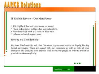 IT Enable Service – Our Man Power 150 Highly skilled and experienced personnel. Fluent in English as well as other regional dialects. Round the clock work in 2 shifts on 8 hrs basis. In-house technical support team.  Security and Confidentially We have Confidentially and Non Disclosure Agreements, which are legally binding formal agreements. These are signed with our customers as well as with all over employees and everyone who interacts with us on your project in order to protect all your information completely. AARKS Solutions breathing  global  air 