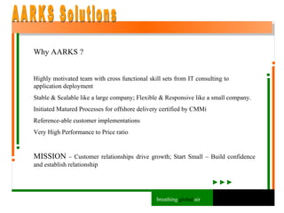 Why AARKS ? Highly motivated team with cross functional skill sets from IT consulting to  application deployment Stable & Scalable like a large company; Flexible & Responsive like a small company. Initiated Matured Processes for offshore delivery certified by CMMi Reference-able customer implementations Very High Performance to Price ratio MISSION  – Customer relationships drive growth; Start Small – Build confidence and establish relationship AARKS Solutions breathing  global  air 