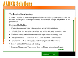 The Leadership Advantage AARKS Customer is thus firmly positioned to consistently provide its customers the business advantage of distinct performance enhancement through the promise of out performance. Company Highlights : Offshore Processes certified to be compliant with CMMi guidelines. Profitable from day one of the operations and funded solely by internal accruals Pioneers in setting up remote sales force for high – value technology sales Cross pollination of IT skills from .NET, J2EE and Open Source worlds Multiple spin – offs of cutting edge product companies that have raised Over 30 million USD through VC funding Executive Management Team comes from world class universities of repute AARKS Solutions breathing  global  air 