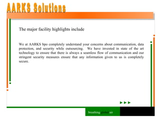 The major facility highlights include We at AARKS bpo completely understand your concerns about communication, data protection, and security while outsourcing.  We have invested in state of the art technology to ensure that there is always a seamless flow of communication and our stringent security measures ensure that any information given to us is completely secure. AARKS Solutions breathing  global  air 